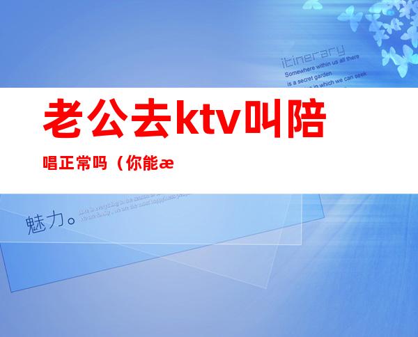 老公去ktv叫陪唱正常吗(你能接受老公去ktv找陪唱吗?)