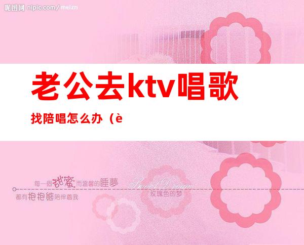 老公去ktv唱歌找陪唱怎么办(老公总找陪唱怎么办)