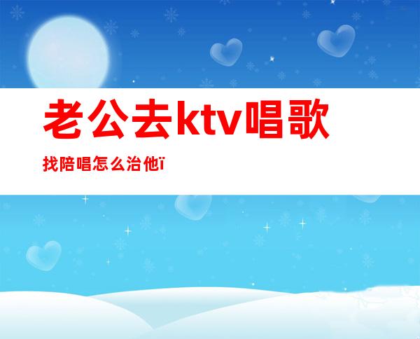 老公去ktv唱歌找陪唱怎么治他(如何看待老公ktv找陪唱)