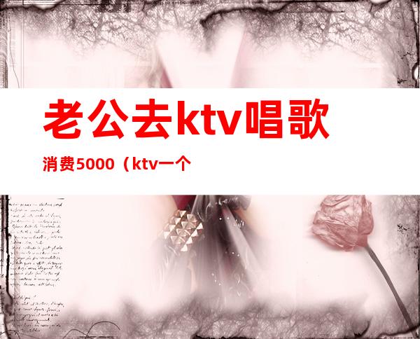 老公去ktv唱歌消费5000（ktv一个人唱歌多少钱）