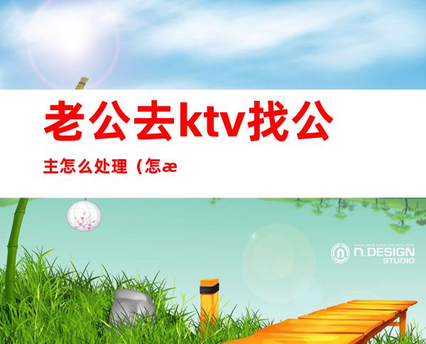 老公去ktv找公主怎么处理（怎样去ktv找公主）