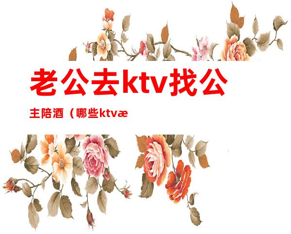 老公去ktv找公主陪酒(哪些ktv有陪酒的公主)