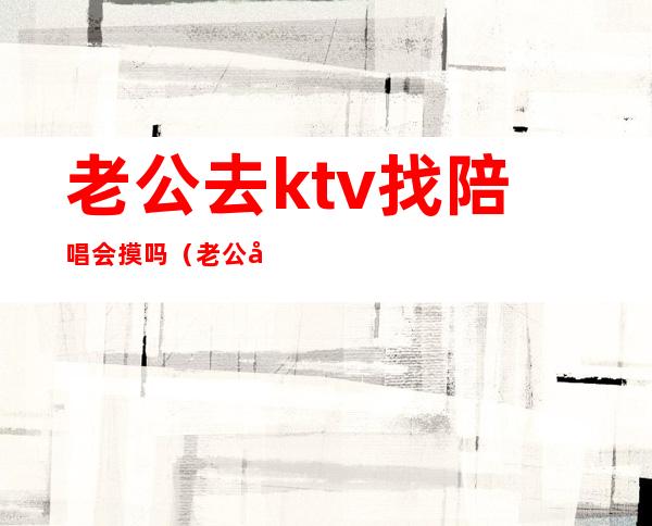 老公去ktv找陪唱会摸吗(老公去ktv唱歌找陪唱怎么办)
