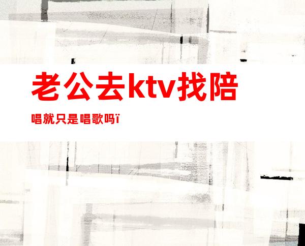 老公去ktv找陪唱就只是唱歌吗(怎么看待老公ktv找陪唱)