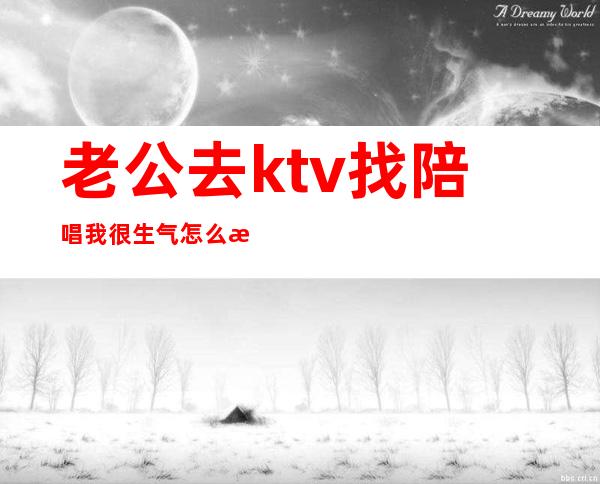 老公去ktv找陪唱我很生气怎么治他(老公晚上去唱歌找陪唱我该生气吗)