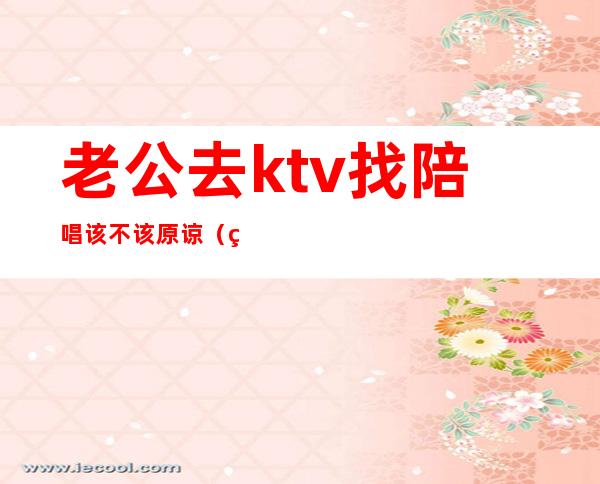 老公去ktv找陪唱该不该原谅(男人在ktv找陪唱能原谅吗)