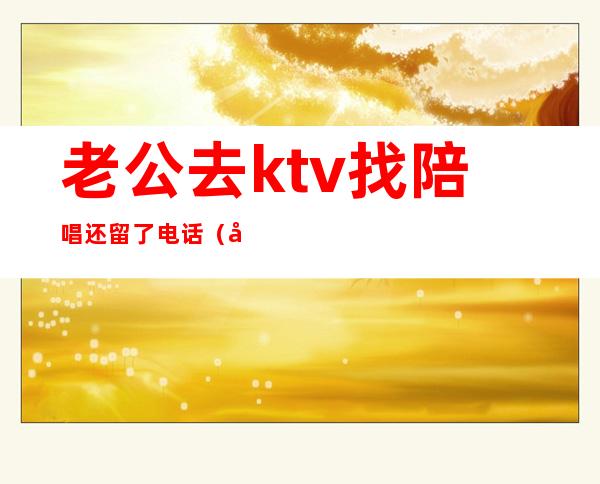 老公去ktv找陪唱还留了电话（发现老公去唱歌找陪唱怎办）