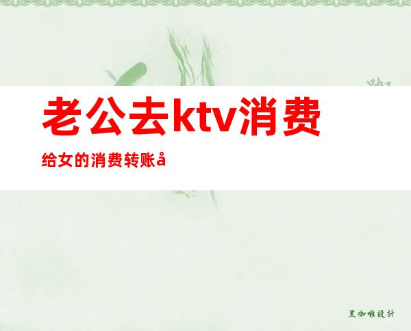 老公去ktv消费给女的消费转账可以要回吗(老公和ktv的女孩聊暧昧,还给人家转钱)
