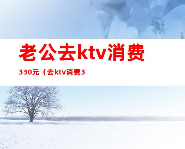 老公去ktv消费330元(去ktv消费3000多)