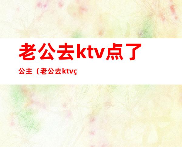 老公去ktv点了公主(老公去ktv点了公主怎么报复)