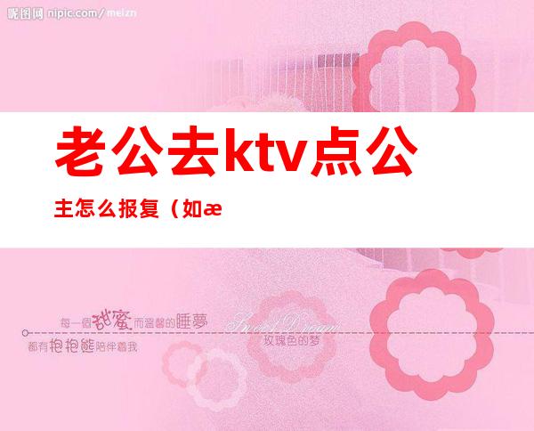 老公去ktv点公主怎么报复(如果老公去ktv里面还叫了公主你们会怎么做)