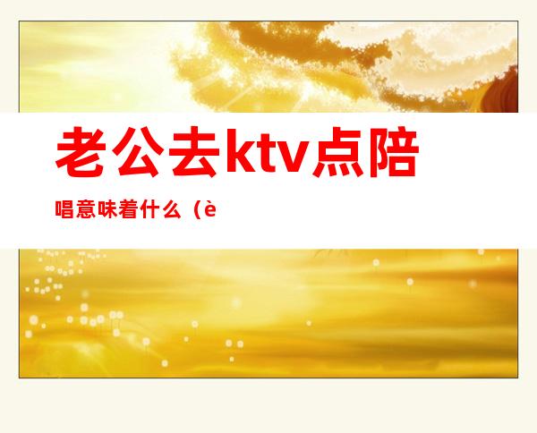 老公去ktv点陪唱意味着什么(老公去ktv找陪唱,还认为自己没做错)