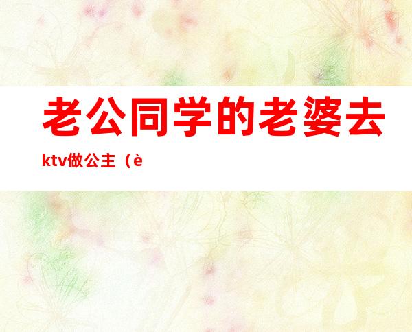 老公同学的老婆去ktv做公主(老公同学的老婆去ktv做公主正常吗)