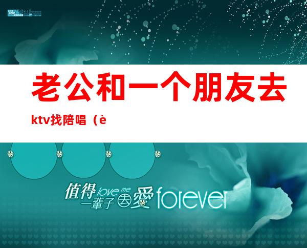 老公和一个朋友去ktv找陪唱(老公去ktv找陪唱,还认为自己没做错)