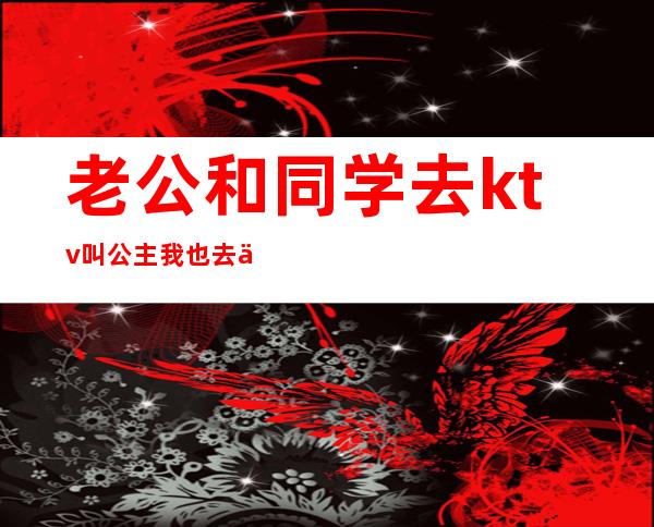 老公和同学去ktv叫公主我也去了(老公找ktv公主)