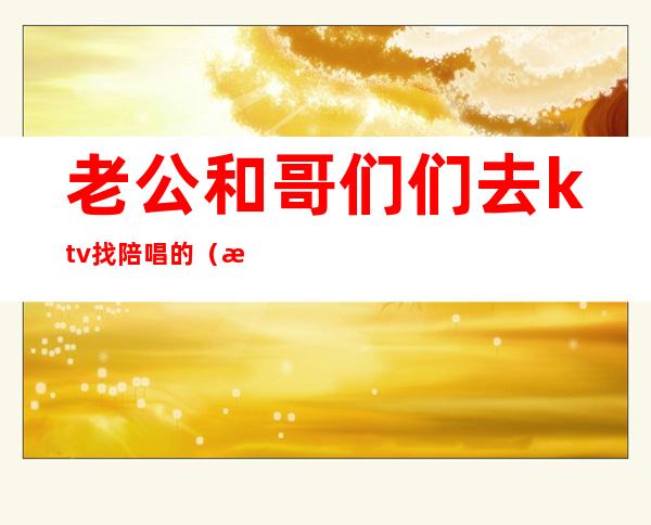 老公和哥们们去ktv找陪唱的(昨晚和朋友去ktv找了个陪唱)