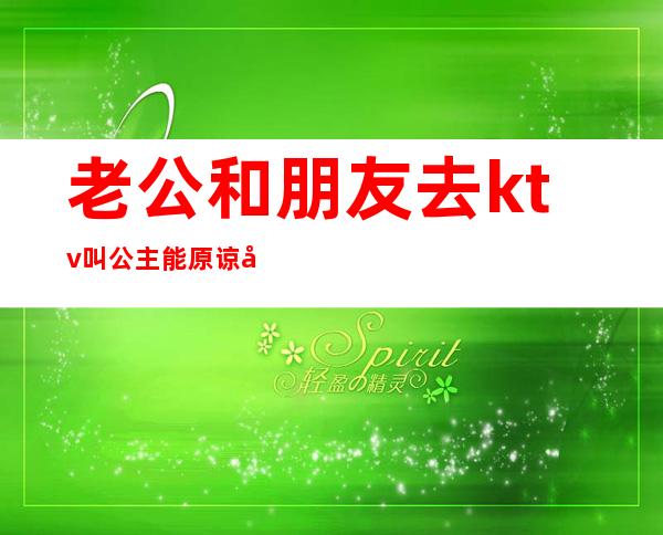 老公和朋友去ktv叫公主能原谅吗(老公上ktv找公主而且亲了人家我应该原谅他吗)