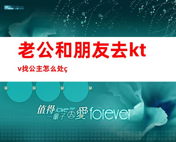 老公和朋友去ktv找公主怎么处理这件事(如果老公去ktv里面还叫了公主你们会怎么做)