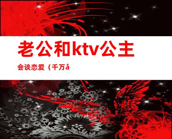 老公和ktv公主会谈恋爱(千万别和ktv公主谈恋爱)