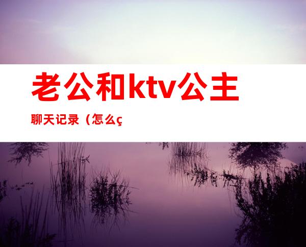 老公和ktv公主聊天记录(怎么看待老公ktv找公主)
