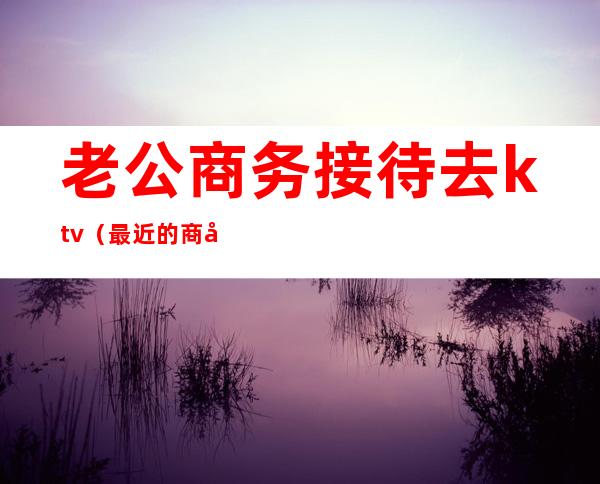 老公商务接待去ktv(最近的商务接待)