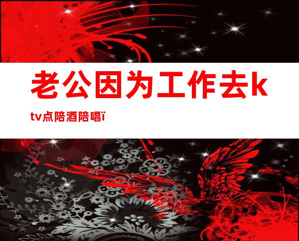 老公因为工作去ktv点陪酒陪唱(怎么看待老公ktv找陪唱陪酒)
