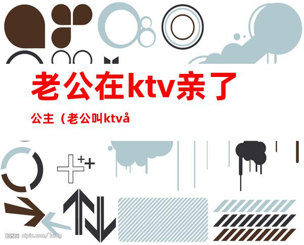 老公在ktv亲了公主(老公叫ktv公主)