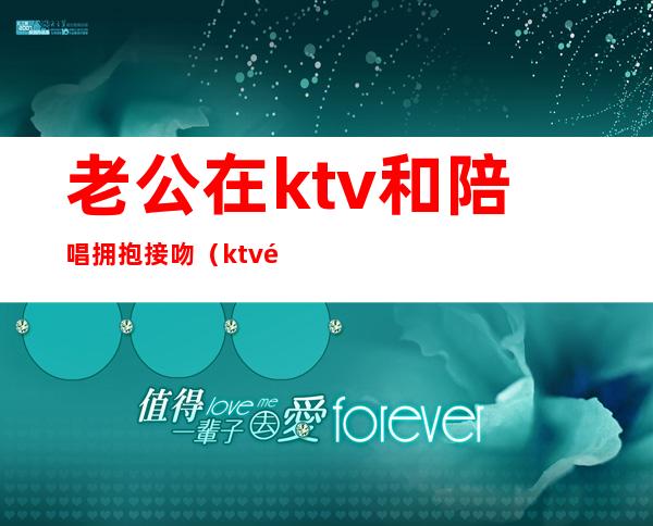 老公在ktv和陪唱拥抱接吻(ktv陪唱会主动亲吗)