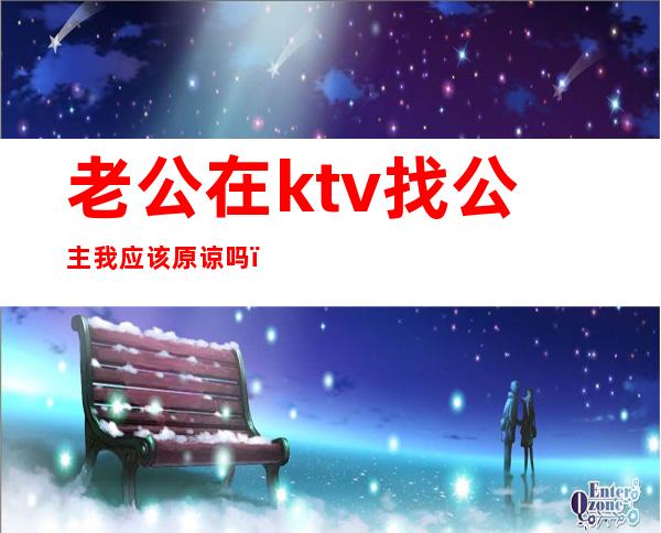 老公在ktv找公主我应该原谅吗(男朋友去ktv找公主能原谅么)