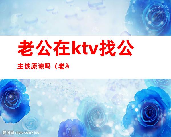 老公在ktv找公主该原谅吗(老公去ktv点公主能不能原谅)