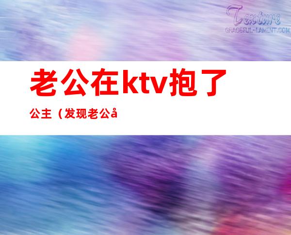 老公在ktv抱了公主(发现老公在ktv搂着公主跳舞怎么办)