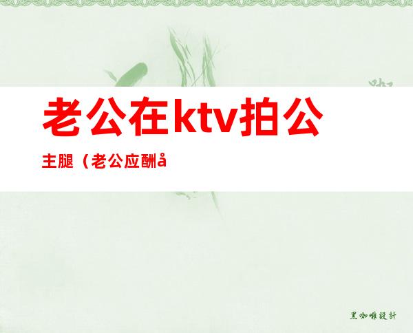 老公在ktv拍公主腿(老公应酬在ktv抱了公主)