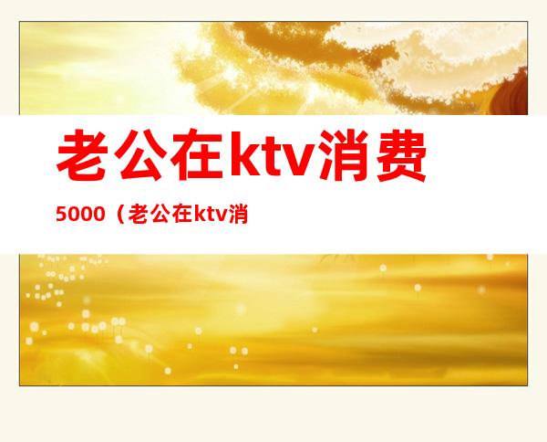 老公在ktv消费5000(老公在ktv消费600)