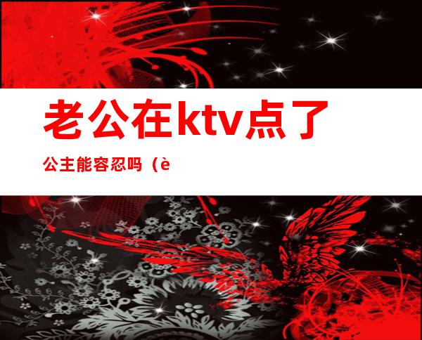 老公在ktv点了公主能容忍吗(老公ktv叫公主该原谅吗)