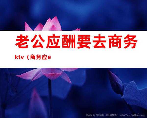 老公应酬要去商务ktv（商务应酬是干嘛的）