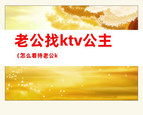 老公找ktv公主(怎么看待老公ktv找公主)