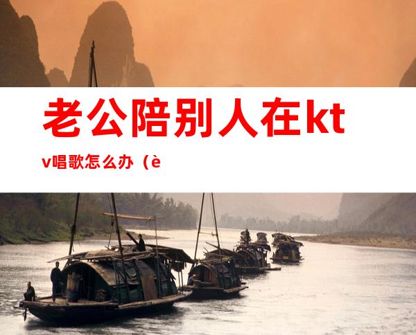 老公陪别人在ktv唱歌怎么办（老公需要应酬经常去ktv找陪唱怎么办）