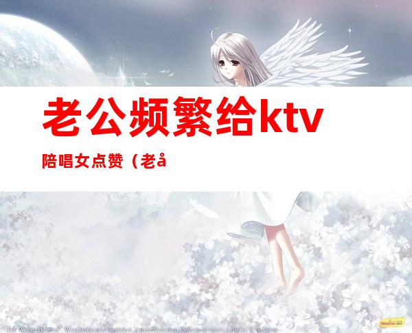 老公频繁给ktv陪唱女点赞(老公喜欢找陪唱)