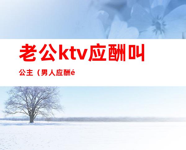 老公ktv应酬叫公主(男人应酬都去ktv找公主吗)
