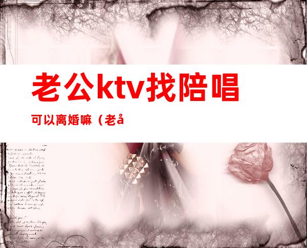 老公ktv找陪唱可以离婚嘛（老公唱歌找陪唱离婚）