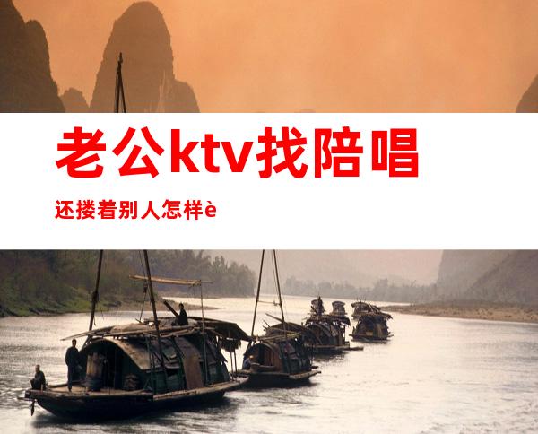 老公ktv找陪唱还搂着别人怎样让他难看（老公歌厅找陪唱的怎么办）