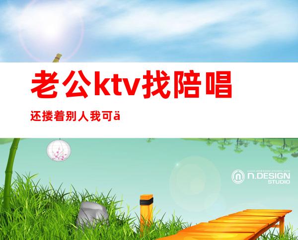 老公ktv找陪唱还搂着别人我可以报警吗(老公去ktv找陪唱还留了电话)