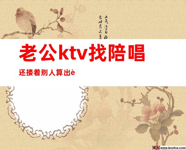 老公ktv找陪唱还搂着别人算出轨吗(男朋友去ktv找陪唱算出轨吗)