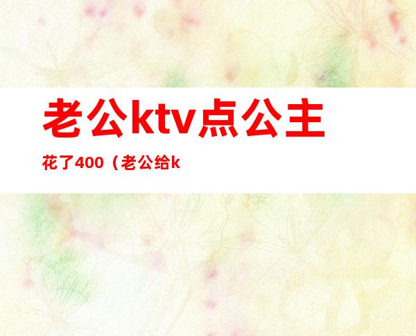 老公ktv点公主花了400(老公给ktv公主的钱能要回来吗)