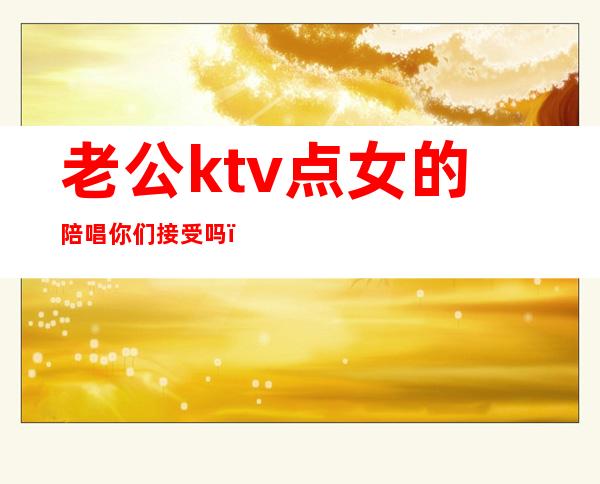 老公ktv点女的陪唱你们接受吗（女朋友在ktv做陪唱）