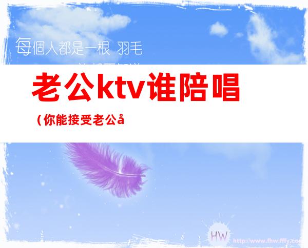 老公ktv谁陪唱（你能接受老公去ktv找陪唱吗?）