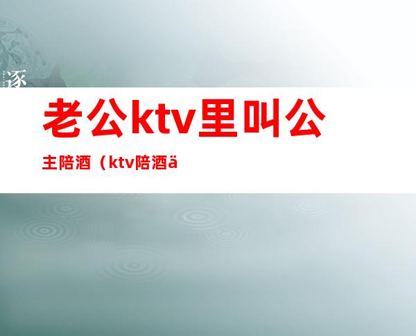 老公ktv里叫公主陪酒(ktv陪酒为什么叫公主)