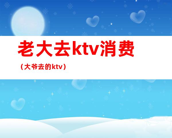 老大去ktv消费(大爷去的ktv)