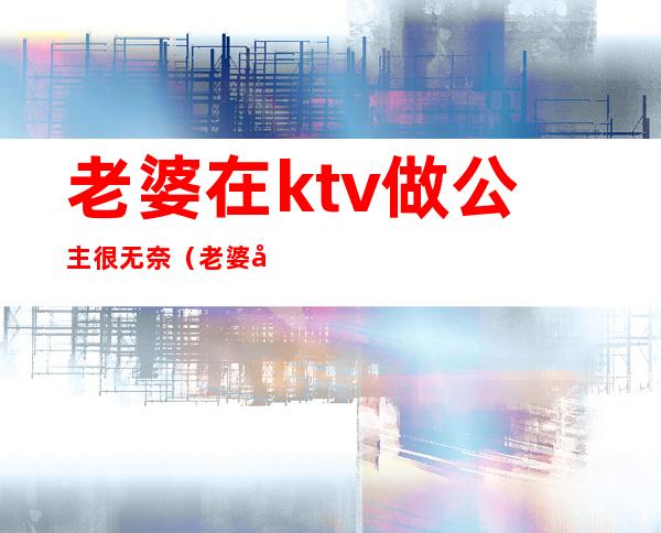 老婆在ktv做公主很无奈(老婆在ktv做公主很无奈怎么办)