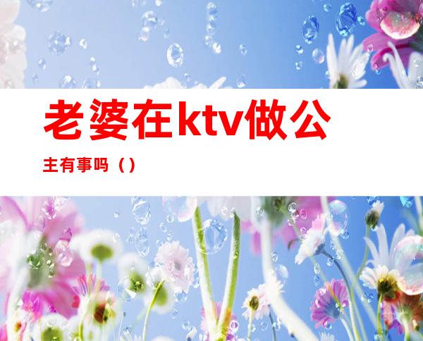 老婆在ktv做公主有事吗()